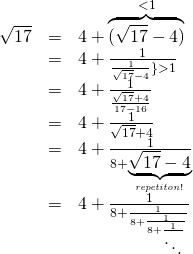  \begin{array}{rcl}\sqrt{17} & = & 4+ \overbrace{(\sqrt{17}-4)}^{<1} \\ &=& 4+\frac{1}{\frac{1}{\sqrt{17}-4}\} >1} \\ &=& 4+\frac{1}{\frac{\sqrt{17}+4}{17-16}} \\ &=& 4+\frac{1}{\sqrt{17}+4} \\ &=& 4+\frac{1}{8+\underbrace{\sqrt{17}-4}_{\it repetiton!}}} \\ &=& 4+\frac{1}{8+\frac{1}{8+\frac{1}{8+\frac{1}{\ddots}}}} \end{array} 