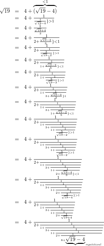 \begin{array}{rcl}\sqrt{19} & = & 4+ \overbrace{(\sqrt{19}-4)}^{<1} \\  &=& 4+\frac{1}{\frac{1}{\sqrt{19}-4}\} >1} \\  &=& 4+\frac{1} { \frac {\sqrt{19}+4} {3} } \\ &=& 4+\frac{1}{2+\frac{\sqrt{19}-2}{3} \}<1} \\ &=& 4+\frac{1}{2+\frac{1}{\frac{3}{\sqrt{19}-2} \}>1}} \\  &=& 4+\frac{1}{2+\frac{1}{1+\frac{\sqrt{19}-3}{5} \}<1}} \\ &=& 4+\frac{1}{2+\frac{1}{1+\frac{1}{\frac{5}{\sqrt{19}-3}\}>1}}} \\  &=& 4+\frac{1}{2+\frac{1}{1+\frac{1}{3+\frac{\sqrt{19}-3}{2}\}1} }}}} \\  &=& 4+\frac{1}{2+\frac{1}{1+\frac{1}{3+\frac{1}{1+\frac{\sqrt{19}-2}{5}\}<1} }}}} \\ &=& 4+\frac{1}{2+\frac{1}{1+\frac{1}{3+\frac{1}{1+\frac{1}{\frac{5}{\sqrt{19}-2}\}>1}} }}}} \\  &=& 4+\frac{1}{2+\frac{1}{1+\frac{1}{3+\frac{1}{1+\frac{1}{\frac{5}{\sqrt{19}-2}\}>1}} }}}} \\  &=& 4+\frac{1}{2+\frac{1}{1+\frac{1}{3+\frac{1}{1+\frac{1}{2+\frac{\sqrt{19}-4}{3}\}<1}} }}}} \\ &=& 4+\frac{1}{2+\frac{1}{1+\frac{1}{3+\frac{1}{1+\frac{1}{2+\frac{1}{\frac{3}{\sqrt{19}-4}\}>1}}} }}}} \\  &=& 4+\frac{1}{2+\frac{1}{1+\frac{1}{3+\frac{1}{1+\frac{1}{2+\frac{1}{\sqrt{19}+4}}}} }}}} \\  &=& 4+\frac{1}{2+\frac{1}{1+\frac{1}{3+\frac{1}{1+\frac{1}{2+\frac{1}{8+\underbrace{\sqrt{19}-4}}_{\it repetition!}}}} }}}} \\ \end{array}  
